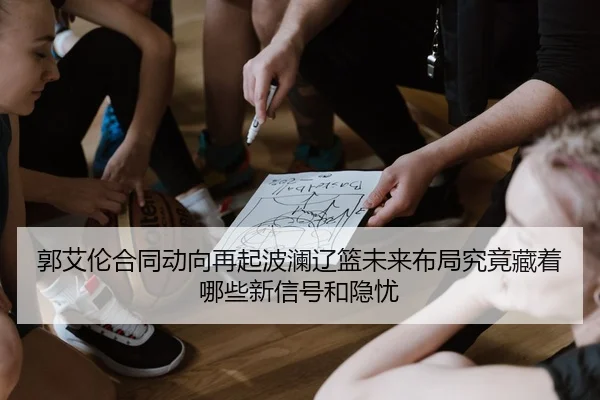郭艾伦合同动向再起波澜辽篮未来布局究竟藏着哪些新信号和隐忧